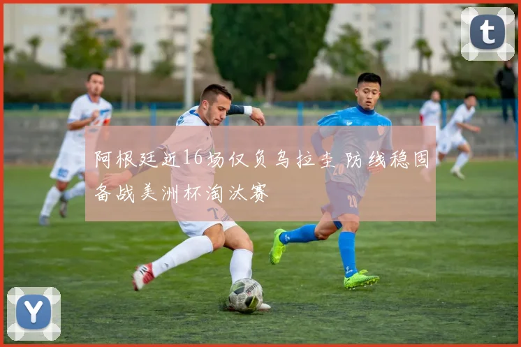 阿根廷近16场仅负乌拉圭 防线稳固备战美洲杯淘汰赛