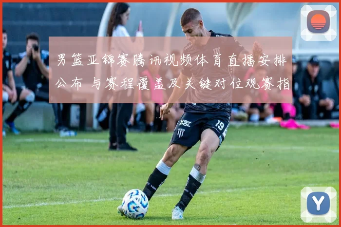 男篮亚锦赛腾讯视频体育直播安排公布 与赛程覆盖及关键对位观赛指南