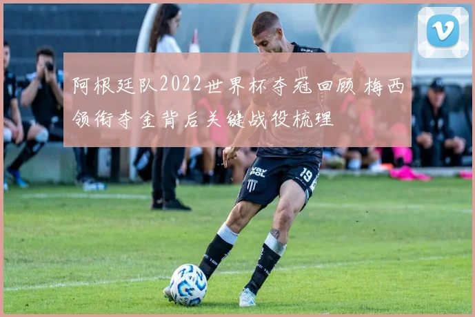 阿根廷队2022世界杯夺冠回顾 梅西领衔夺金背后关键战役梳理