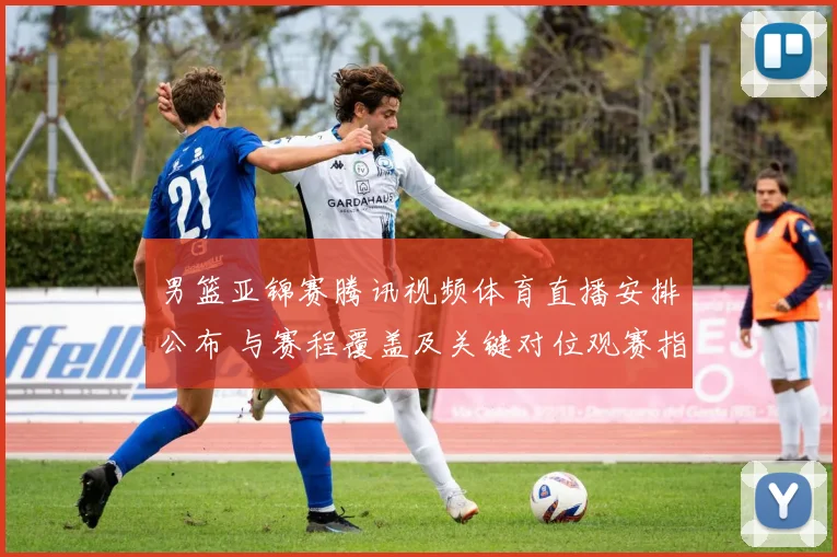 男篮亚锦赛腾讯视频体育直播安排公布 与赛程覆盖及关键对位观赛指南