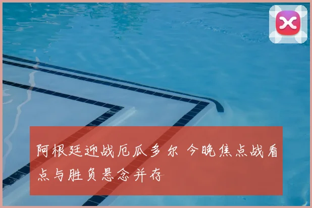 阿根廷迎战厄瓜多尔 今晚焦点战看点与胜负悬念并存