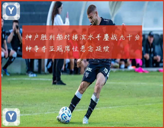 神户胜利船对横滨水手鏖战九十分钟争夺亚冠席位悬念延续