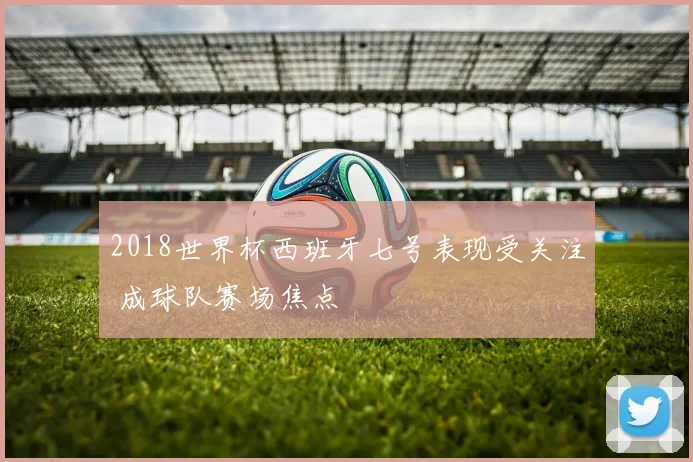 2018世界杯西班牙七号表现受关注 成球队赛场焦点