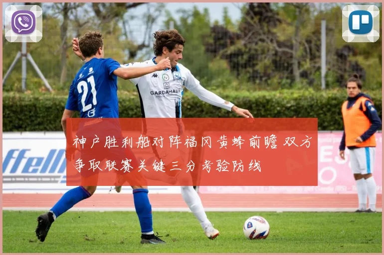 神户胜利船对阵福冈黄蜂前瞻 双方争取联赛关键三分考验防线