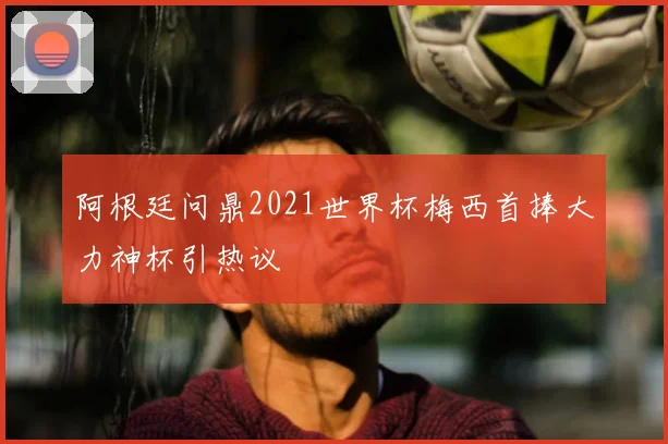 阿根廷问鼎2021世界杯梅西首捧大力神杯引热议