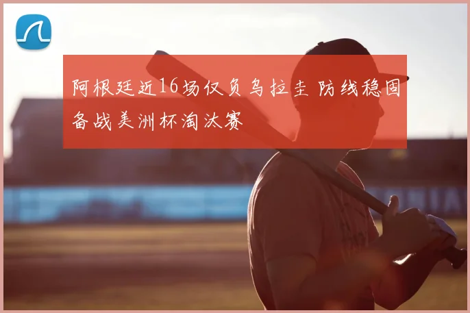 阿根廷近16场仅负乌拉圭 防线稳固备战美洲杯淘汰赛