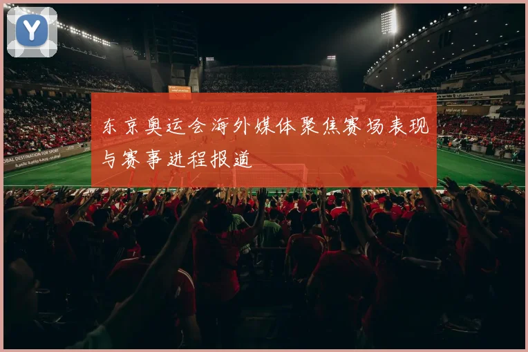 东京奥运会海外媒体聚焦赛场表现与赛事进程报道