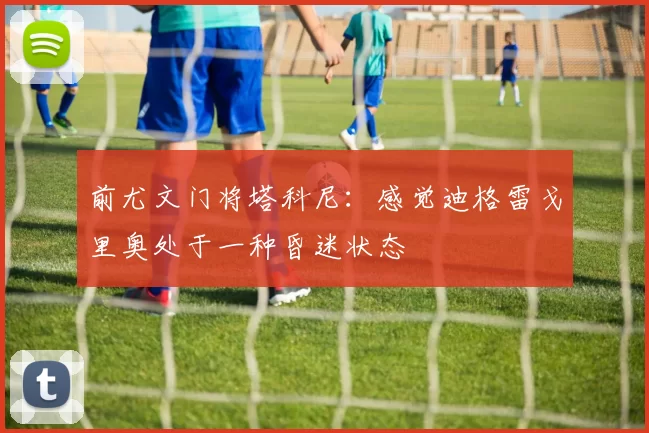 前尤文门将塔科尼：感觉迪格雷戈里奥处于一种昏迷状态